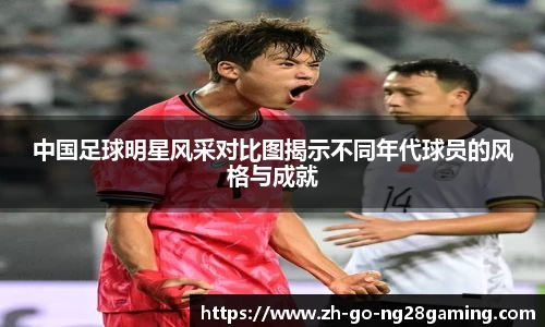 中国足球明星风采对比图揭示不同年代球员的风格与成就